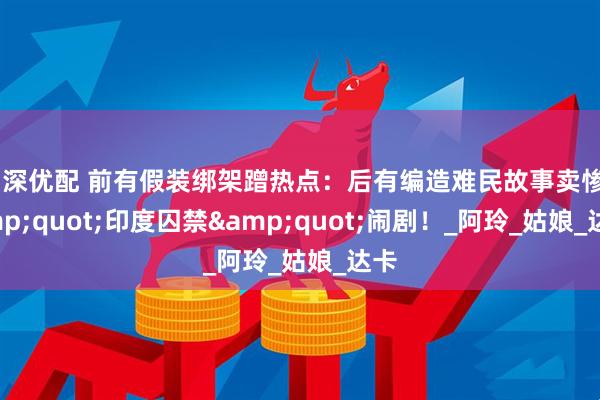 沪深优配 前有假装绑架蹭热点：后有编造难民故事卖惨&quot;印度囚禁&quot;闹剧！_阿玲_姑娘_达卡