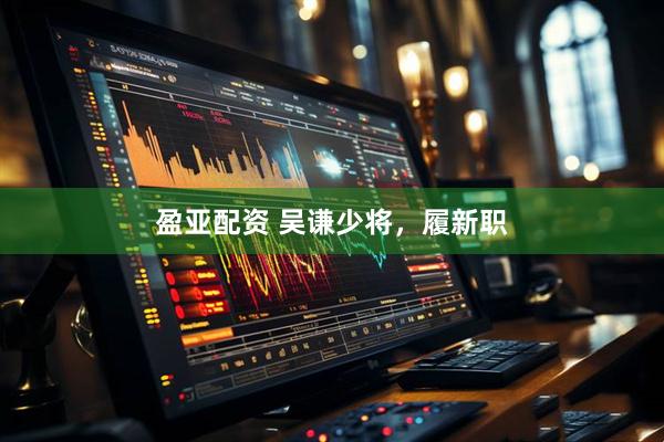 盈亚配资 吴谦少将，履新职