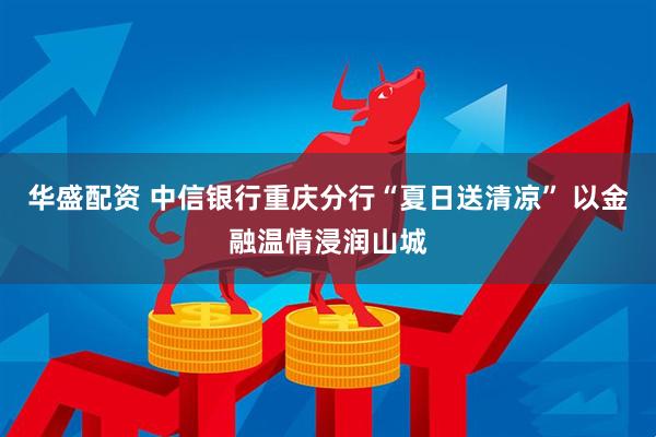 华盛配资 中信银行重庆分行“夏日送清凉” 以金融温情浸润山城