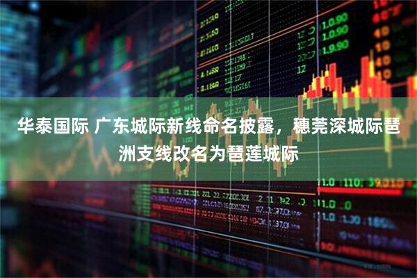 华泰国际 广东城际新线命名披露，穗莞深城际琶洲支线改名为琶莲城际