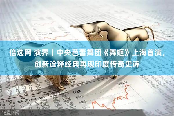 倍选网 演界｜中央芭蕾舞团《舞姬》上海首演，创新诠释经典再现印度传奇史诗