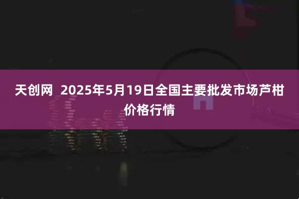 天创网  2025年5月19日全国主要批发市场芦柑价格行情