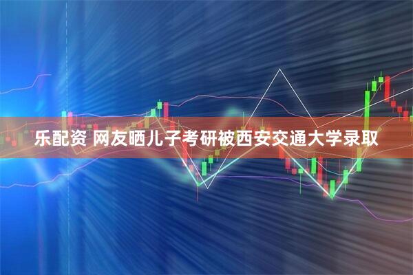 乐配资 网友晒儿子考研被西安交通大学录取