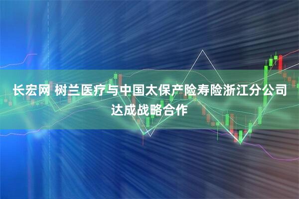 长宏网 树兰医疗与中国太保产险寿险浙江分公司达成战略合作