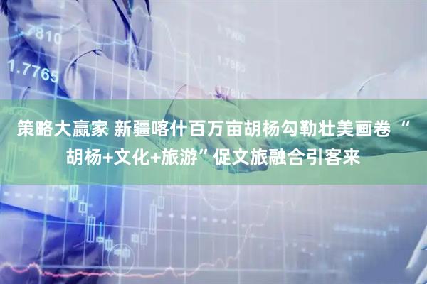 策略大赢家 新疆喀什百万亩胡杨勾勒壮美画卷 “胡杨+文化+旅游”促文旅融合引客来