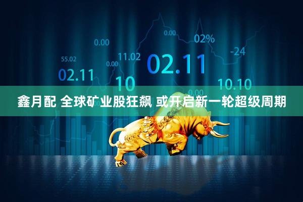 鑫月配 全球矿业股狂飙 或开启新一轮超级周期
