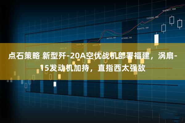 点石策略 新型歼-20A空优战机部署福建，涡扇-15发动机加持，直指西太强敌