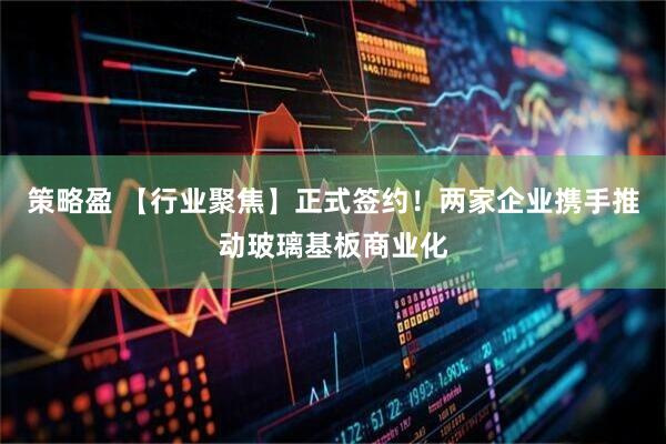 策略盈 【行业聚焦】正式签约！两家企业携手推动玻璃基板商业化